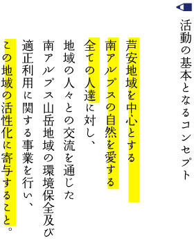 活動の基本となるコンセプト　芦安地域を中心とする南アルプス市の自然を愛する全ての人達に対して、地域の人々との交流を通じた南アルプス山岳地域の環境保全及び適正利用に関する事業を行い、この地域の活性化に寄与すること。